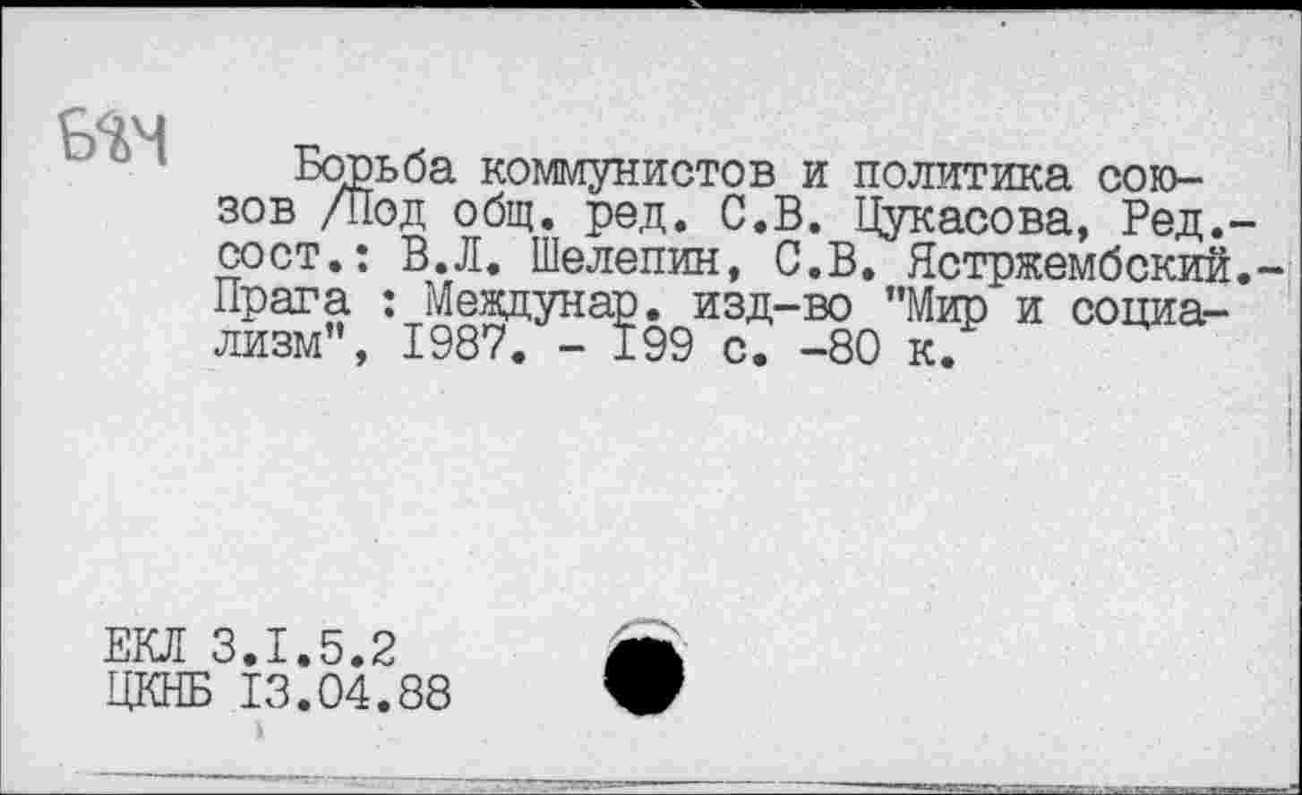 ﻿БТ1
Борьба коммунистов и политика союзов /Под общ. ред. С.В. Цукасова, Ред.' сост.: В.Л. Шелепин, С.В. Ястржембский Прага : Мевдунар. изд-во ’’Мир и социализм”, 1987. - 199 с. -80 к.
ЕКЛ 3.1.5.2 ЦКНБ 13.04.88